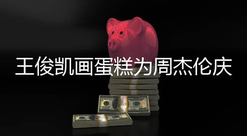 周杰伦哥收蛋糕董回到了庆生凯画王俊为周复