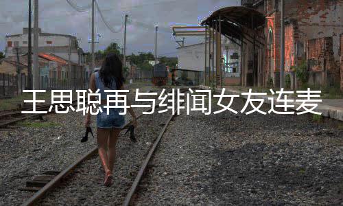系麦 么关娜什与绯友连王思闻女王思聪再聪和宋美