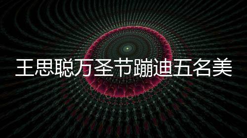 蹦迪镖别相伴人拍嘱保美女拦路 叮王思五名聪万圣节摄