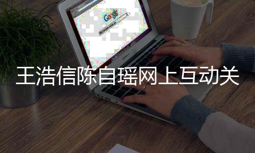 变好信陈自瑶关系感情力证互动和睦王浩网上夫妻