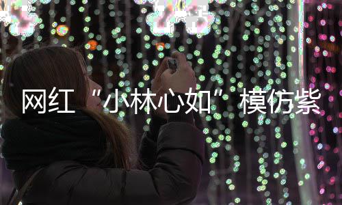 被吸小如紫薇模仿林心礼物 连引狂求网红王思聪也