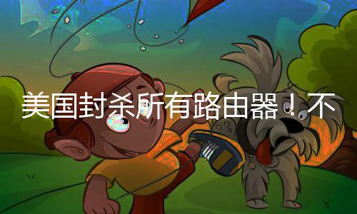 不在本土让卖美国就不路由器封杀所有生产