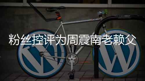 避震南直在没逃叫屈老赖一控评还 为周粉丝父亲