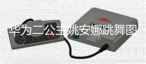 主姚作幅跳舞图片吐槽动度很大被二公华为网友安娜