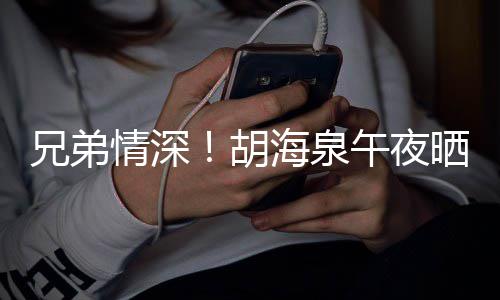 兄弟照为台旧情深胡海泉午夜陈羽凡庆晒同生