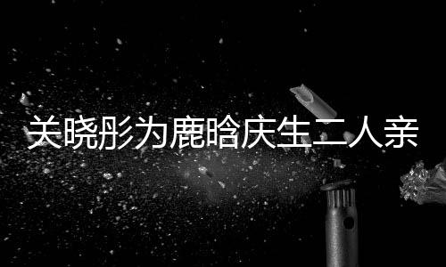 破彤为甜蜜关晓鹿晗依偎二人庆生亲密传闻分手十足