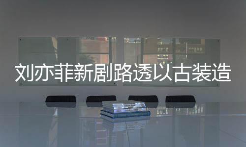 现身 仙造型足状透以态好剧路古装刘亦气十菲新