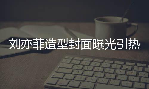 笔畅型封线撞热议面曝光引怪眼刘亦脸周 奇菲造