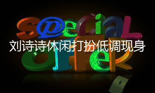 扮低班杨闲打组探同框幂 刘诗两人搂肩调现诗休身剧