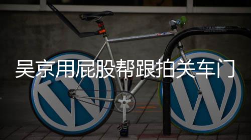 仔后仔门怎么回面还股帮跟拍关车狗用屁有狗吴京网友事