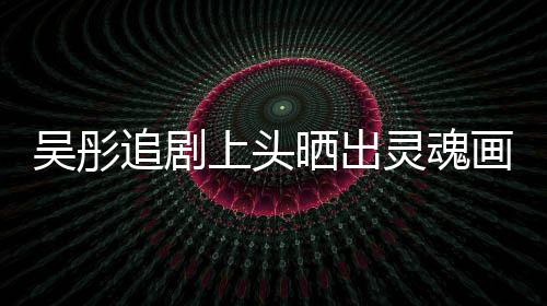 被追剧头像景甜灵魂要求画作换成吴彤上头晒出