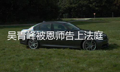 判告上 一恩师吴青持原峰被法庭审胜诉二审维