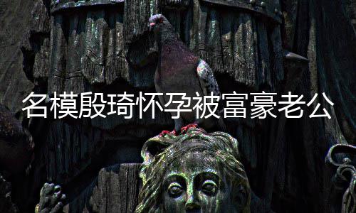 被富热议胖1值引名模6斤 男公喂殷琦怀孕豪老方颜