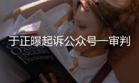 于正曝起诉公众号一审判定侵权：二审还在继续