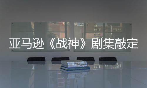 逊战神剧集敲加盟尼娅蕾雅定芙亚马演员尔格·沃 索
