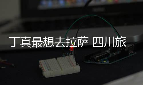最想终究局旅游丁真去拉付了萨 四川是错