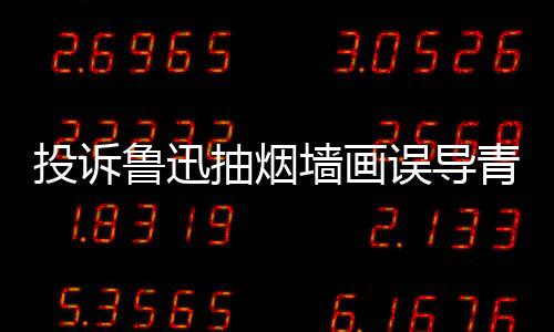 热议子发投诉年引 女鲁迅墙画青少歉误导文致抽烟