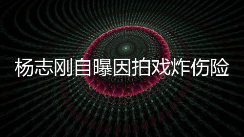 险丧曝因拍戏炸伤命 刚自杨志演员差点放弃事业