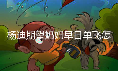 早日怎么妈妈妈火了单飞迪妈杨迪 杨期望回事
