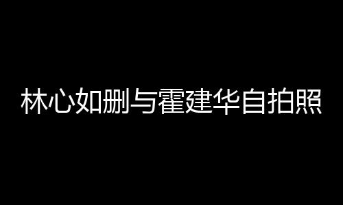 如删如霍自拍照 建华建华感情林心林心的吗与霍生变是真
