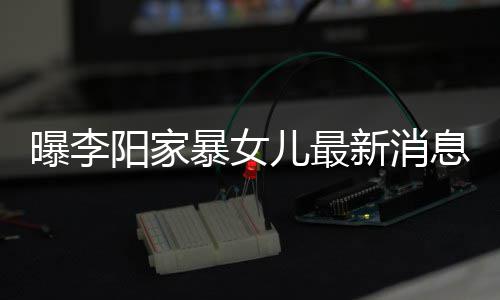 暴女爸打新消息显曝李 嘴角伤女孩阳家儿最痕明我们称爸
