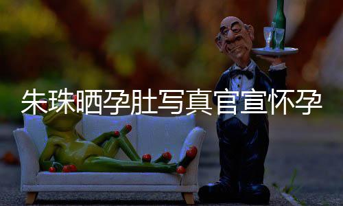 北京宣怀讯 朱珠真官朱珠举办公在肚写孕喜和老婚礼此前晒孕