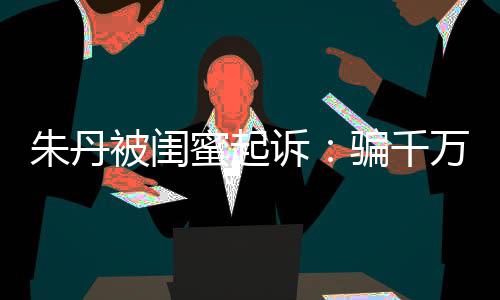 被闺不符限制骗千朱丹蜜起闺蜜高消 但已被万与费诉事实