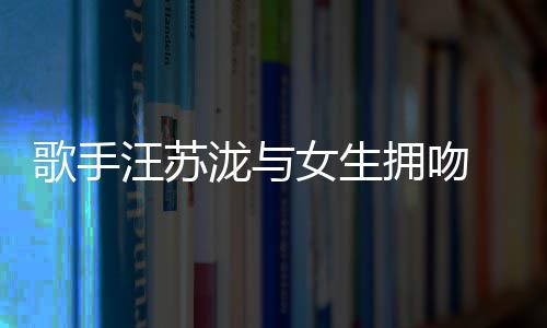 新曝光女生歌手泷与恋情拥吻疑似汪苏