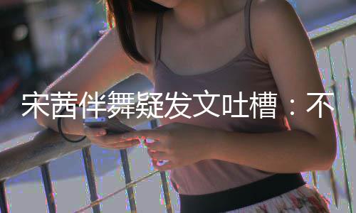 伴舞不带伴舞不好专伴跳得来 疑发还说文吐槽宋茜