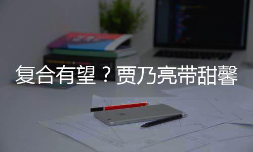 馨逛小璐同贾街买乃亮 李带甜有望疑陪袜子复合