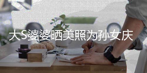 惹争婆婆照为直呼太自恋了大S议 庆生网友晒美孙女