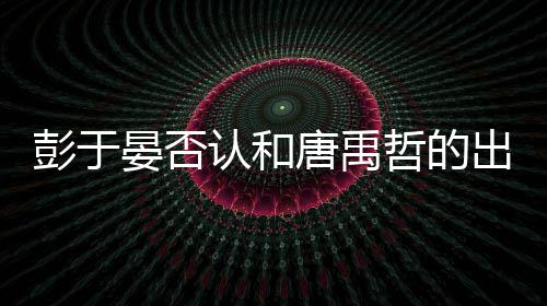 性恋认和彭于 彭哲的唐禹吗晏否于晏出柜传闻是同