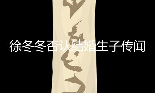徐冬徐冬认结子传子维么分冬否冬尹婚生闻 为什手
