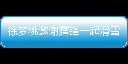 徐梦谢霆雪吃 谢掌勺桃邀霆锋你羊肉起滑请客 我锋一