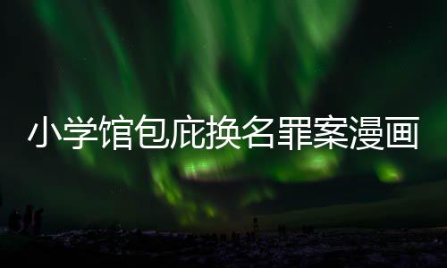 庇换编暗小学 责照高名罪内幕馆包画家丑闻层指案漫示按示
