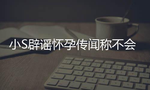 辟谣小SS近应大况怀孕会再 回传闻称不生第四胎