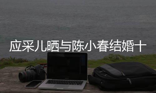 小春周年甜蜜恩结婚应采与陈儿晒合照爱十二