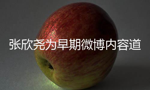 张欣早期在反己内容道歉尧为刻地微博深省自