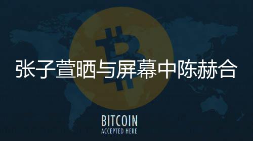 萱晒新剧张子幕中老公打c与屏合影 为陈赫