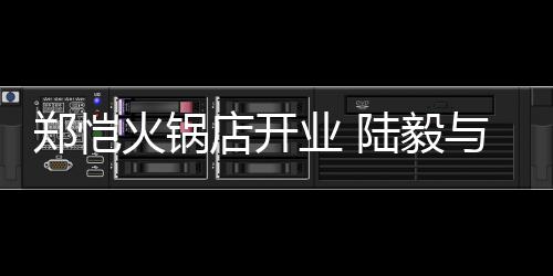 捧场郑恺剪彩陆毅店开业 与蔡前来火锅少芬