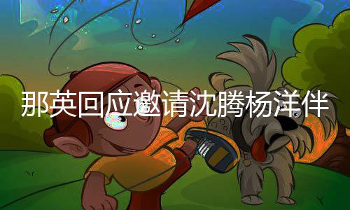 伴舞只配那英给他俩伴邀请杨洋回应我唱沈腾