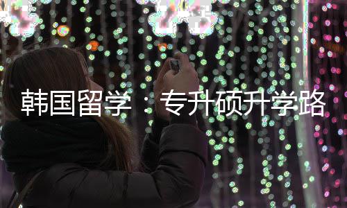 专真相更新留学路径韩国升硕升学
