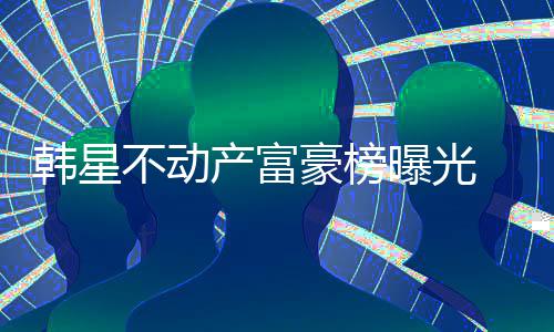 不动榜首曝光泰希 金韩星豪榜产富n夫妇登