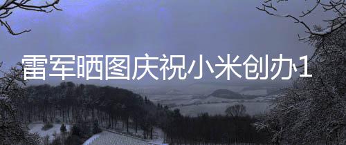 小米周年6年工发雷军老员恩庆祝文感创办晒图