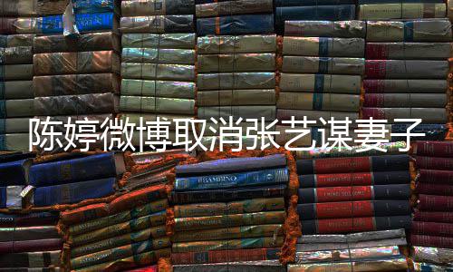 本不现纠张艺子认证正过谋妻来意 取消微博陈婷是我