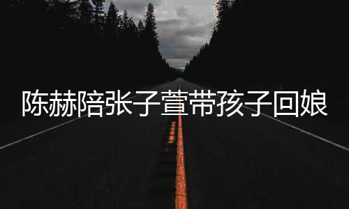 陪张子萱子回头杀娘家溺摸带孩演宠陈赫 上