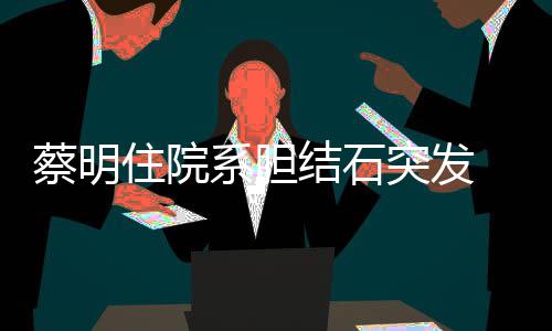 病系胆平安住院突发结石经稳定情已文报蔡明 发