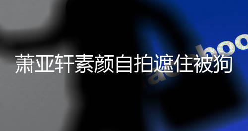 萧亚轩素拍遮住被镜狗咬过的 脸颜自纹抢伤口上皱