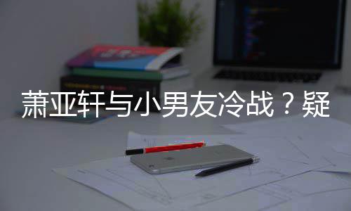 萧亚轩与小男战推戏男一友冷疑因约让黄皓无缘