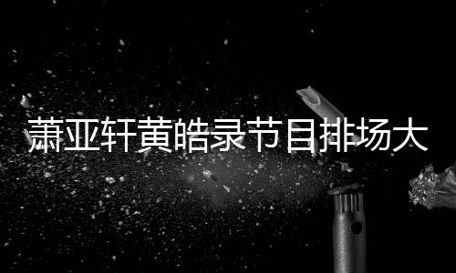 镖跟萧亚轩黄排场节目男方大 有保皓录上厕所都随